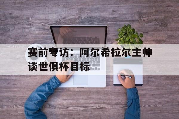 赛前专访：阿尔希拉尔主帅谈世俱杯目标的简单介绍